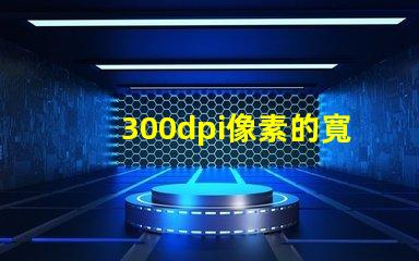 300dpi像素的寬和高 分辨率300dpi是什么意思是英寸還是厘米